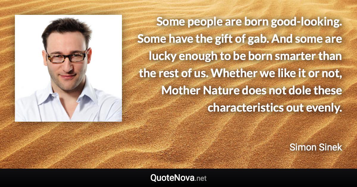 Some people are born good-looking. Some have the gift of gab. And some are lucky enough to be born smarter than the rest of us. Whether we like it or not, Mother Nature does not dole these characteristics out evenly. - Simon Sinek quote