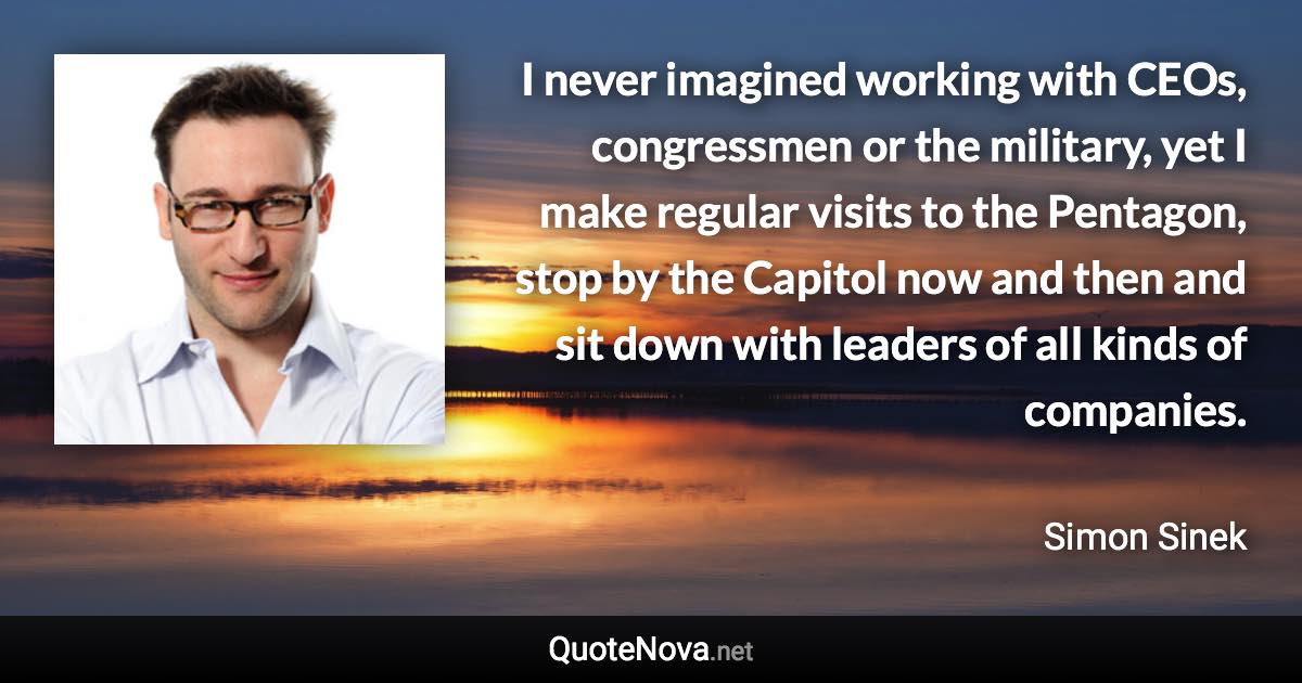 I never imagined working with CEOs, congressmen or the military, yet I make regular visits to the Pentagon, stop by the Capitol now and then and sit down with leaders of all kinds of companies. - Simon Sinek quote