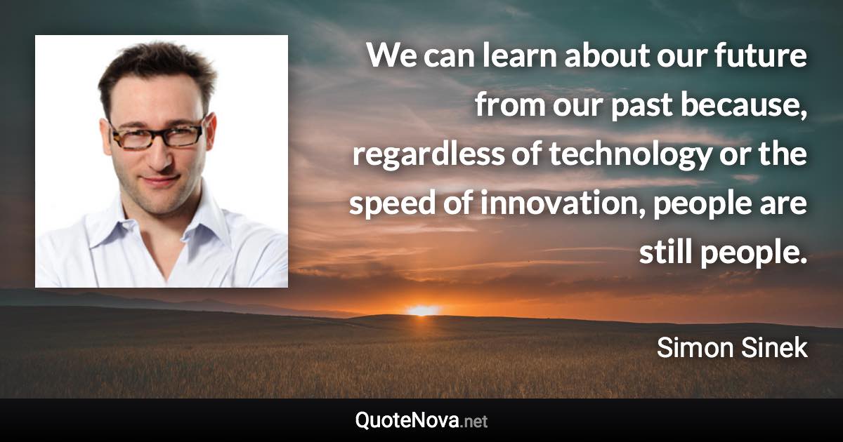 We can learn about our future from our past because, regardless of technology or the speed of innovation, people are still people. - Simon Sinek quote