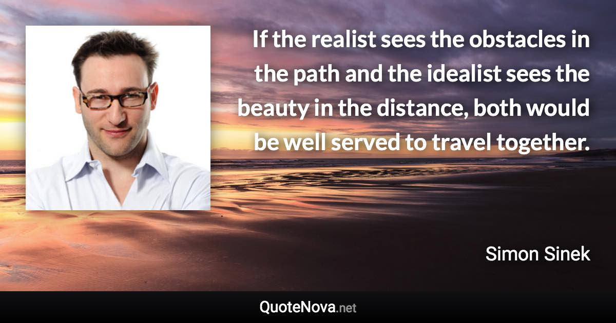 If the realist sees the obstacles in the path and the idealist sees the beauty in the distance, both would be well served to travel together. - Simon Sinek quote