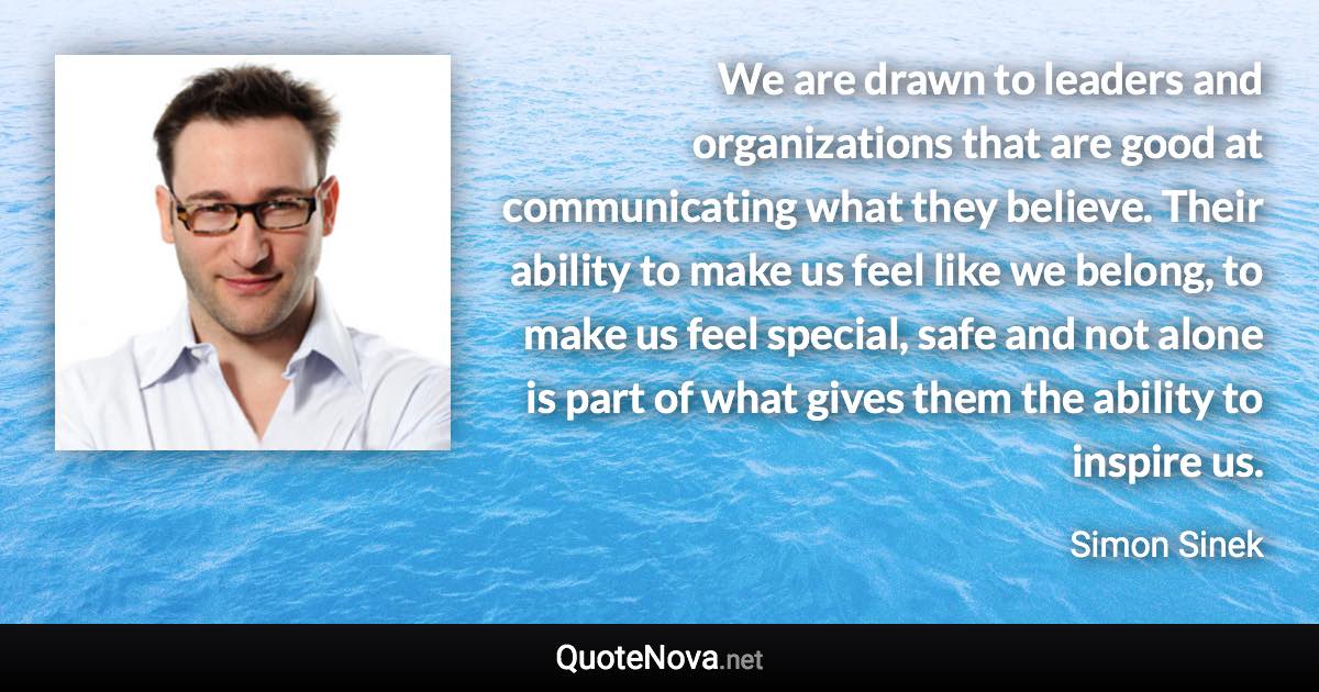 We are drawn to leaders and organizations that are good at communicating what they believe. Their ability to make us feel like we belong, to make us feel special, safe and not alone is part of what gives them the ability to inspire us. - Simon Sinek quote