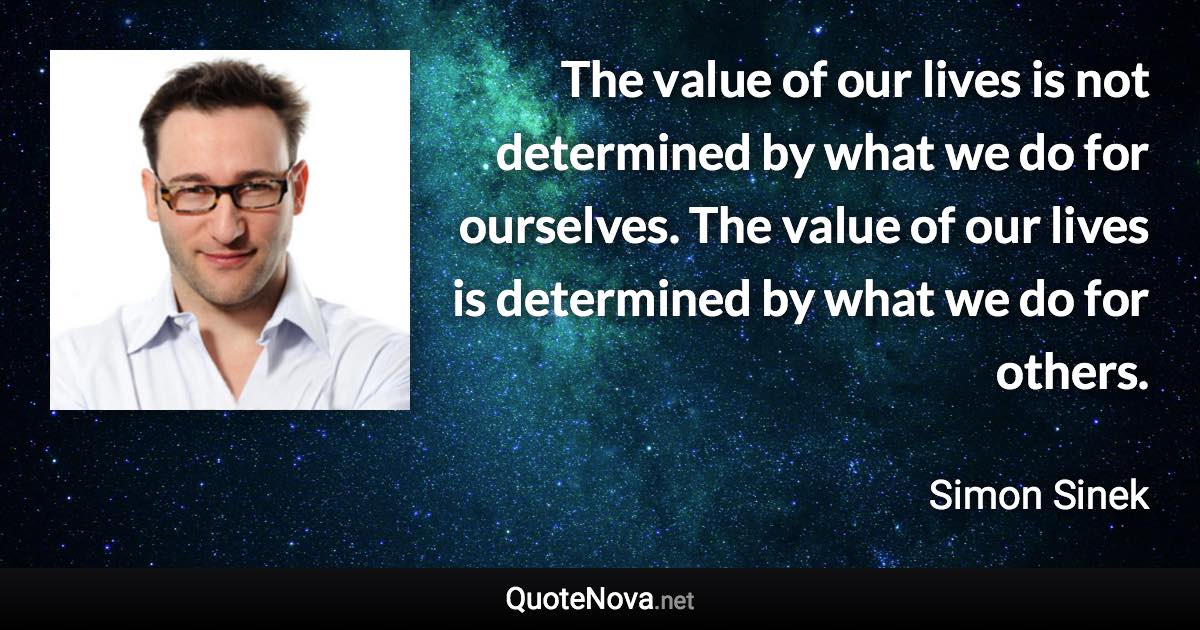 The value of our lives is not determined by what we do for ourselves. The value of our lives is determined by what we do for others. - Simon Sinek quote