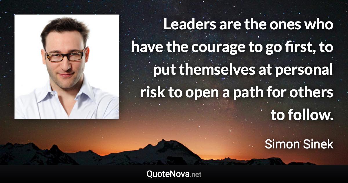 Leaders are the ones who have the courage to go first, to put themselves at personal risk to open a path for others to follow. - Simon Sinek quote