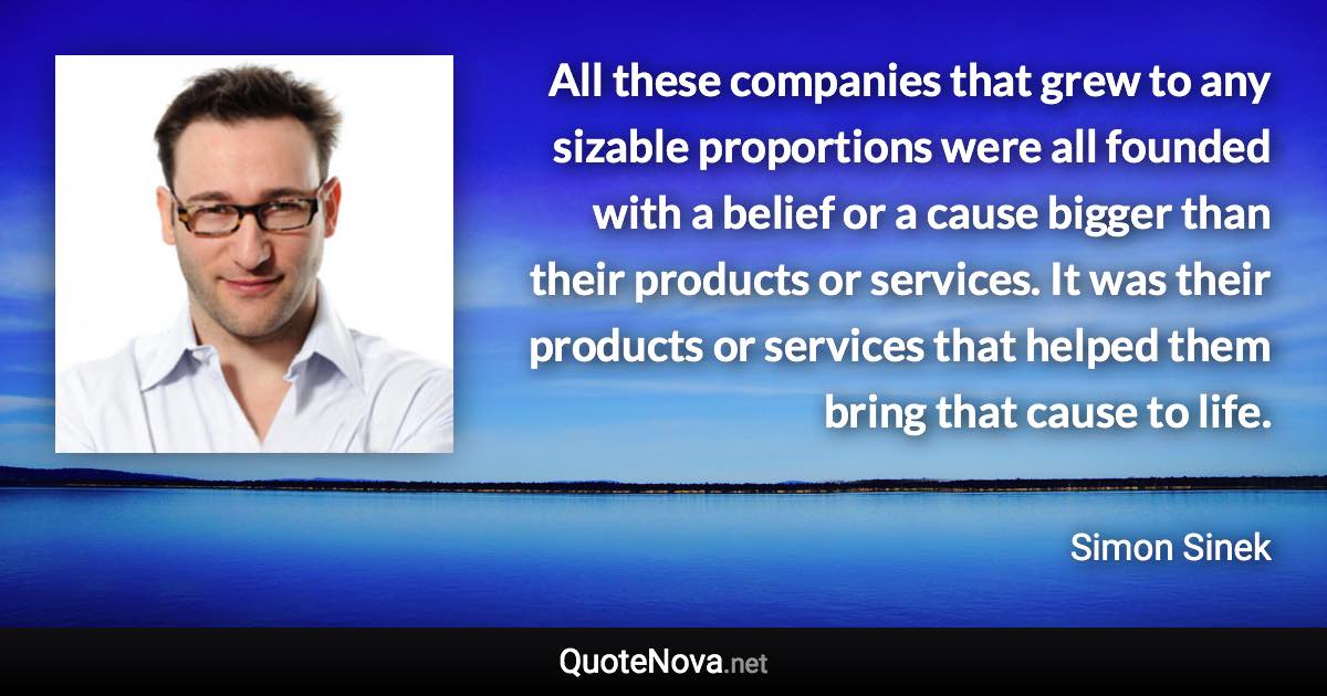 All these companies that grew to any sizable proportions were all founded with a belief or a cause bigger than their products or services. It was their products or services that helped them bring that cause to life. - Simon Sinek quote