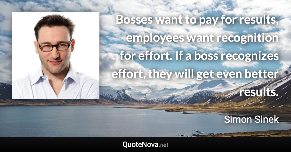 Bosses want to pay for results, employees want recognition for effort. If a boss recognizes effort, they will get even better results. - Simon Sinek quote