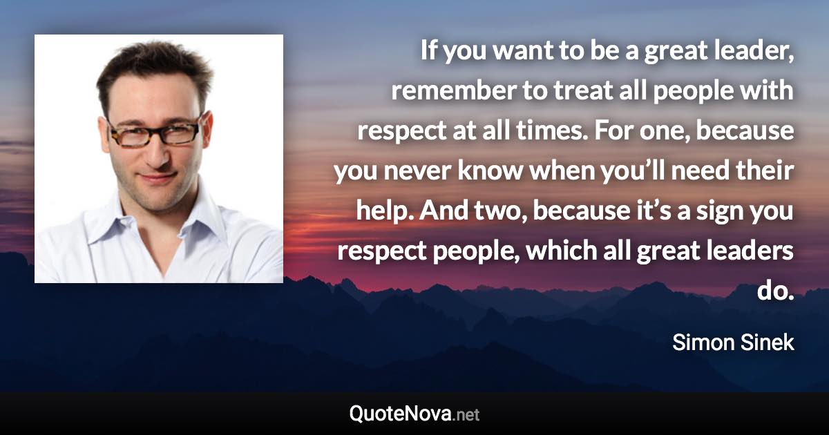 If you want to be a great leader, remember to treat all people with respect at all times. For one, because you never know when you’ll need their help. And two, because it’s a sign you respect people, which all great leaders do. - Simon Sinek quote