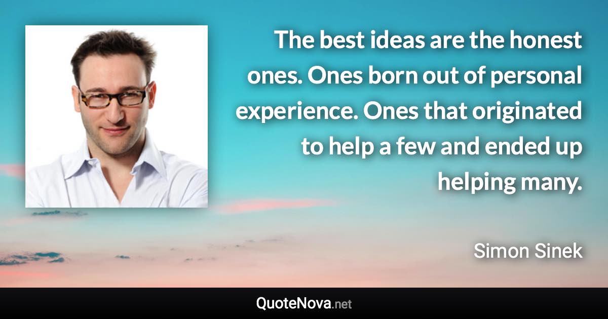 The best ideas are the honest ones. Ones born out of personal experience. Ones that originated to help a few and ended up helping many. - Simon Sinek quote