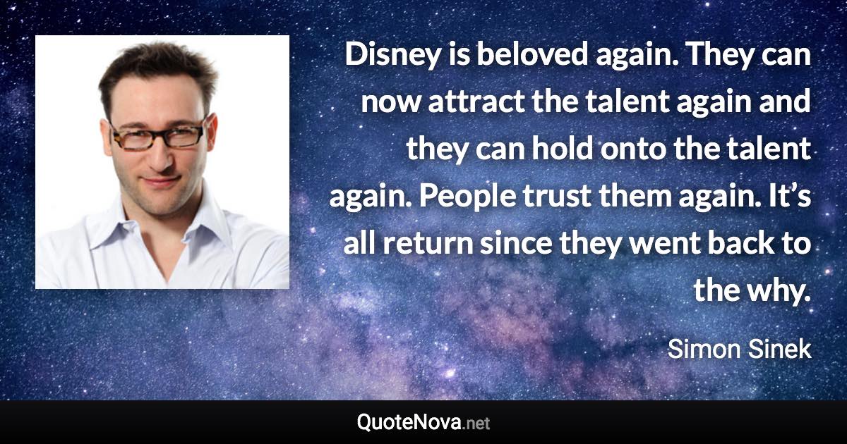 Disney is beloved again. They can now attract the talent again and they can hold onto the talent again. People trust them again. It’s all return since they went back to the why. - Simon Sinek quote