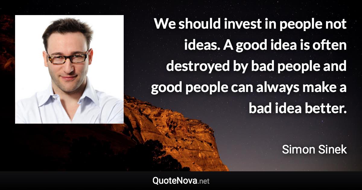 We should invest in people not ideas. A good idea is often destroyed by bad people and good people can always make a bad idea better. - Simon Sinek quote