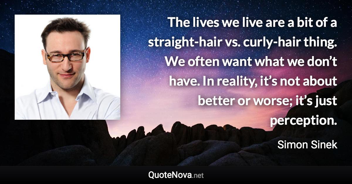 The lives we live are a bit of a straight-hair vs. curly-hair thing. We often want what we don’t have. In reality, it’s not about better or worse; it’s just perception. - Simon Sinek quote