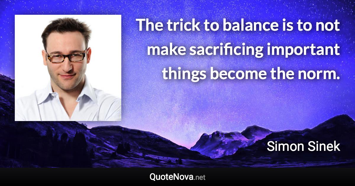 The trick to balance is to not make sacrificing important things become the norm. - Simon Sinek quote