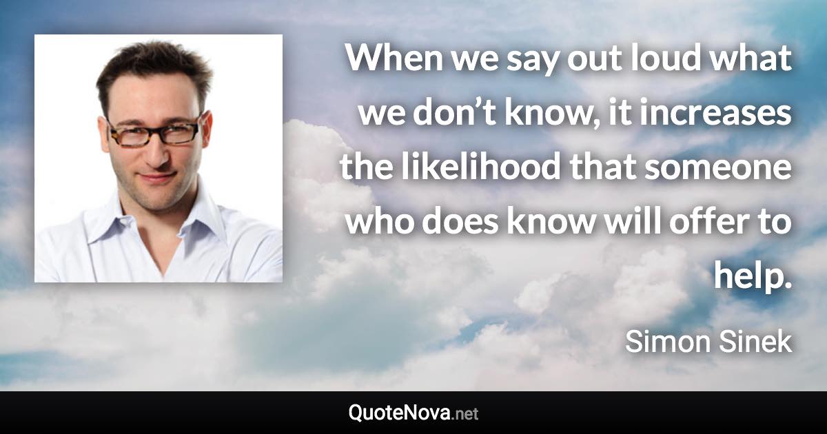 When we say out loud what we don’t know, it increases the likelihood that someone who does know will offer to help. - Simon Sinek quote