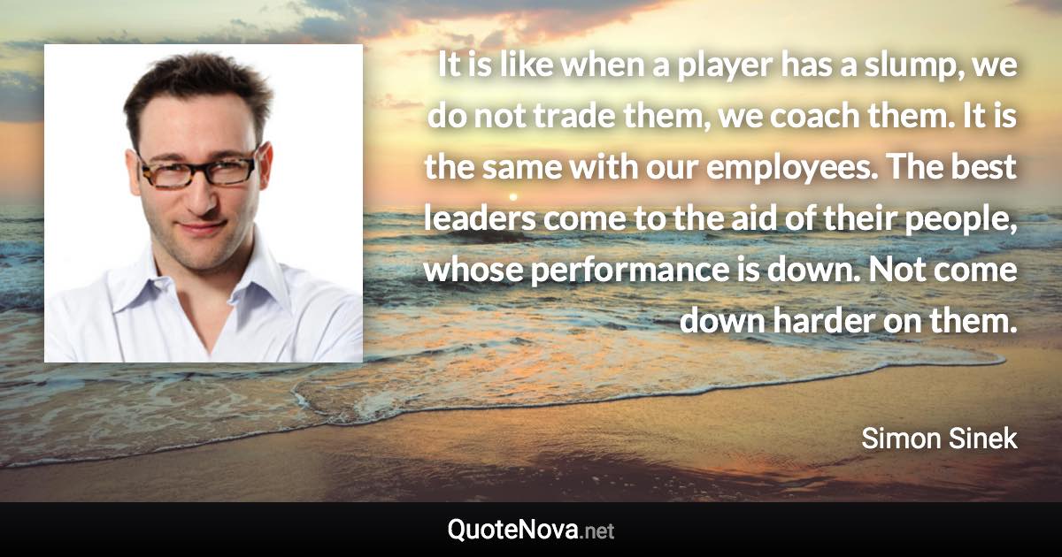 It is like when a player has a slump, we do not trade them, we coach them. It is the same with our employees. The best leaders come to the aid of their people, whose performance is down. Not come down harder on them. - Simon Sinek quote