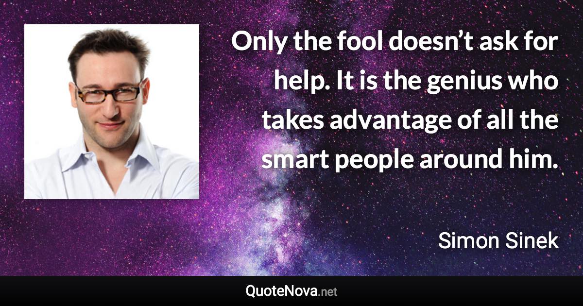 Only the fool doesn’t ask for help. It is the genius who takes advantage of all the smart people around him. - Simon Sinek quote