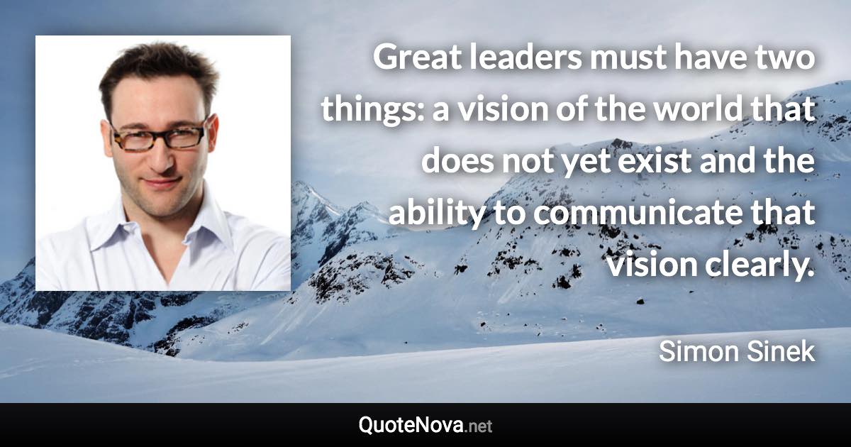 Great leaders must have two things: a vision of the world that does not yet exist and the ability to communicate that vision clearly. - Simon Sinek quote