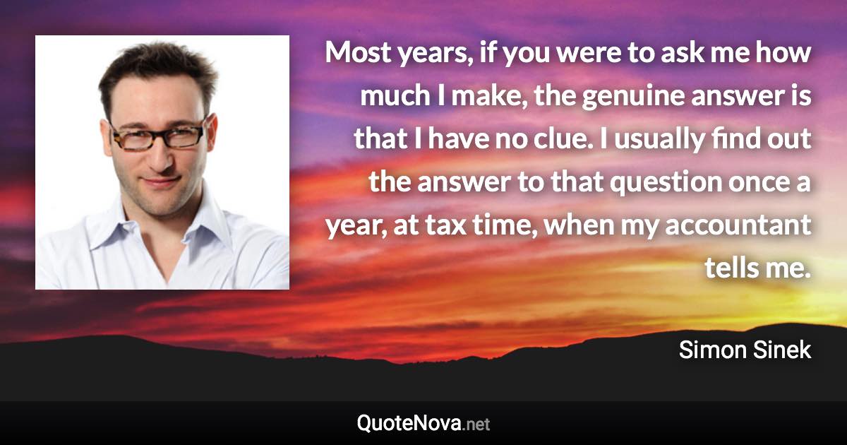 Most years, if you were to ask me how much I make, the genuine answer is that I have no clue. I usually find out the answer to that question once a year, at tax time, when my accountant tells me. - Simon Sinek quote