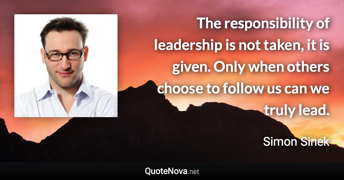 The responsibility of leadership is not taken, it is given. Only when others choose to follow us can we truly lead. - Simon Sinek quote