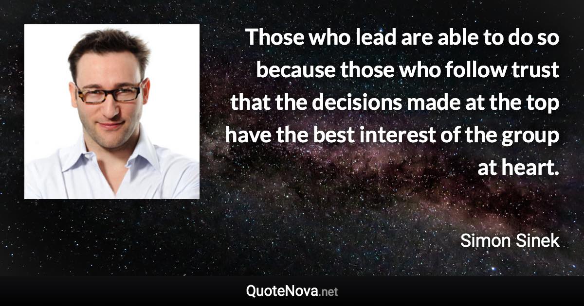 Those who lead are able to do so because those who follow trust that the decisions made at the top have the best interest of the group at heart. - Simon Sinek quote