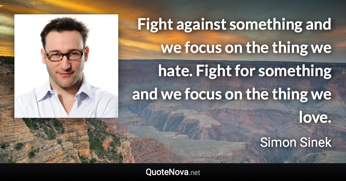 Fight against something and we focus on the thing we hate. Fight for something and we focus on the thing we love. - Simon Sinek quote