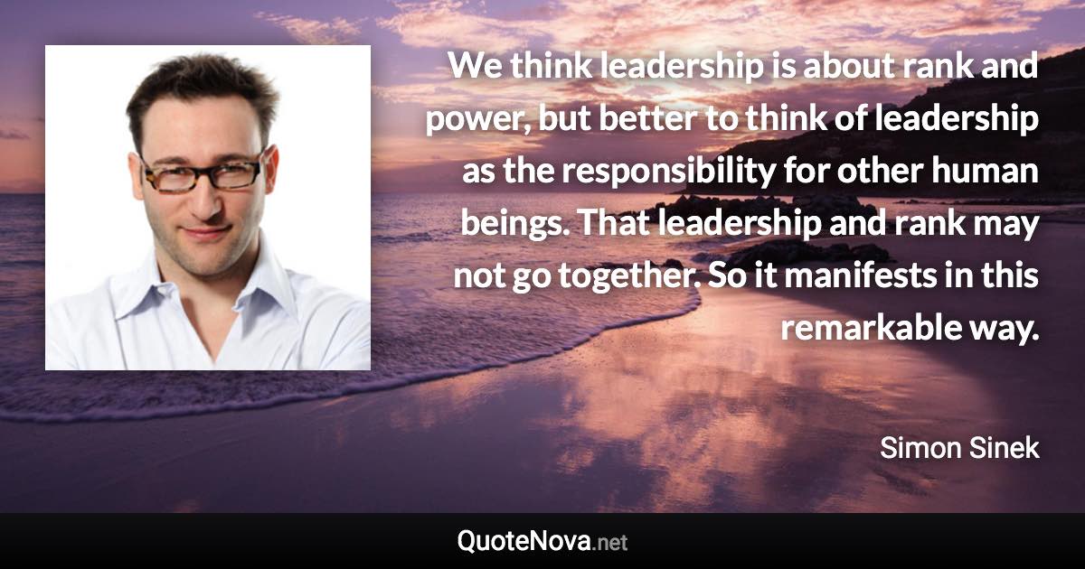 We think leadership is about rank and power, but better to think of leadership as the responsibility for other human beings. That leadership and rank may not go together. So it manifests in this remarkable way. - Simon Sinek quote