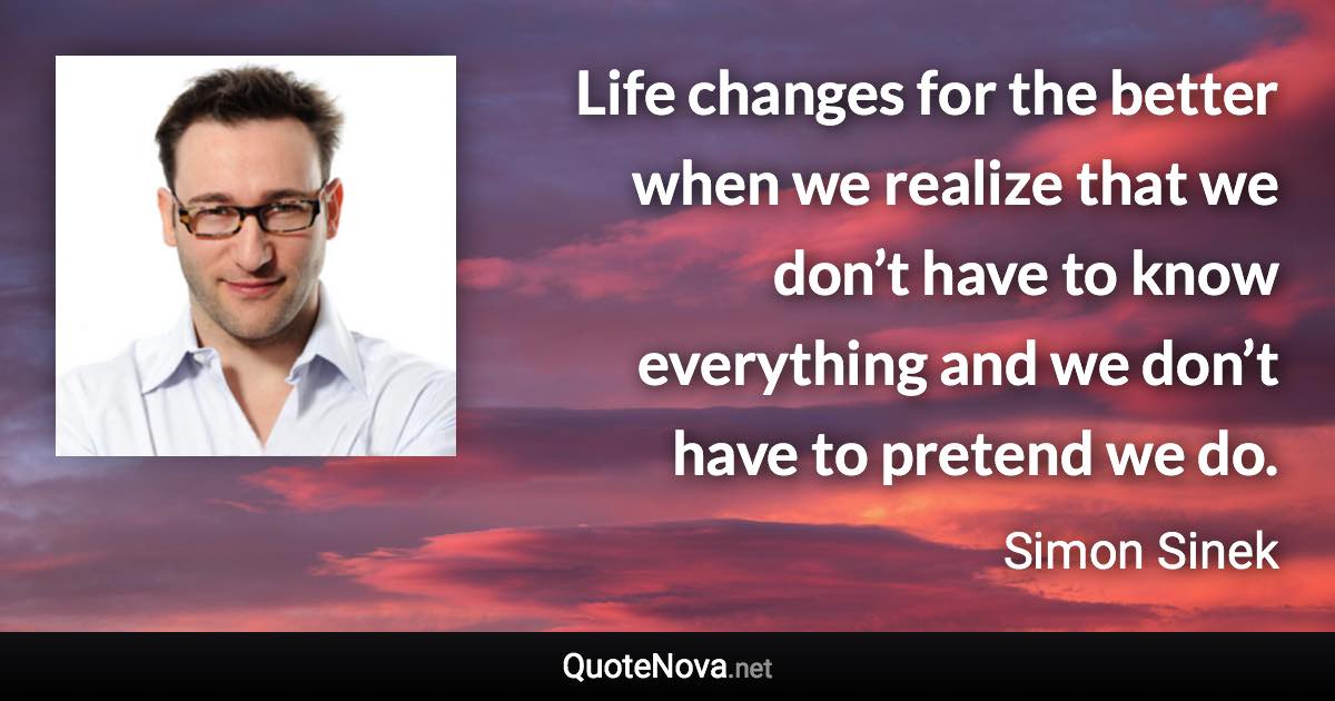 Life changes for the better when we realize that we don’t have to know everything and we don’t have to pretend we do. - Simon Sinek quote