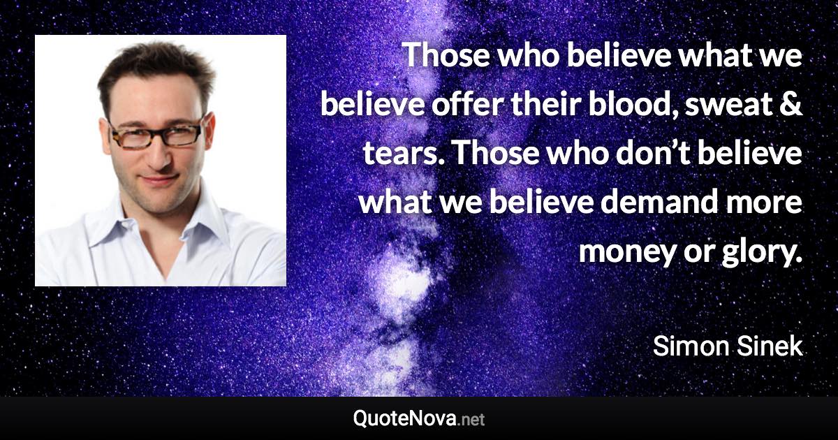 Those who believe what we believe offer their blood, sweat & tears. Those who don’t believe what we believe demand more money or glory. - Simon Sinek quote