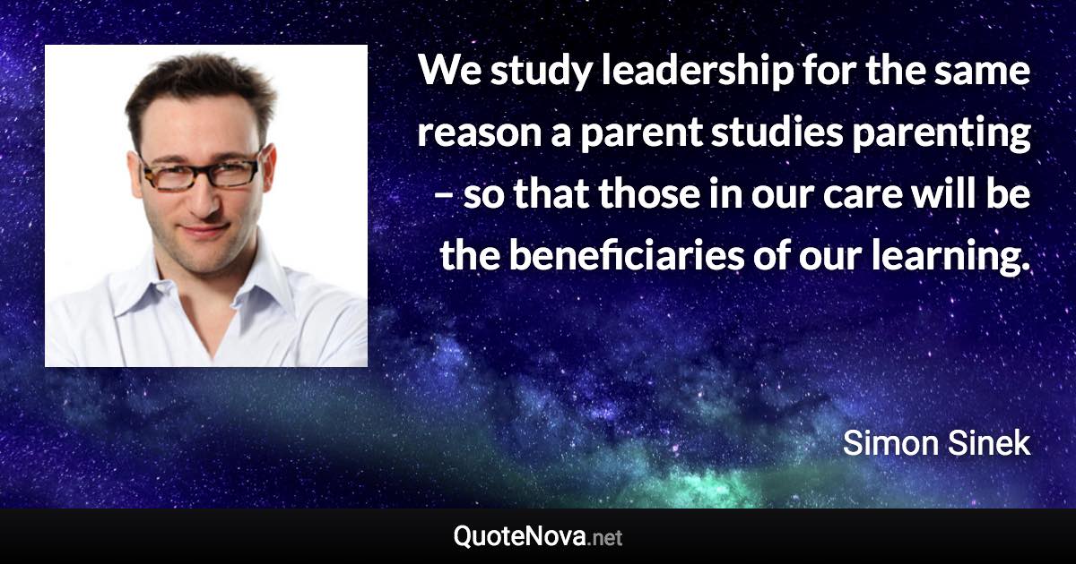 We study leadership for the same reason a parent studies parenting – so that those in our care will be the beneficiaries of our learning. - Simon Sinek quote