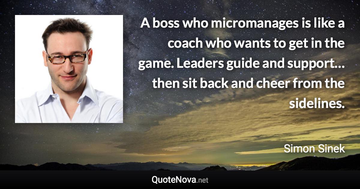 A boss who micromanages is like a coach who wants to get in the game. Leaders guide and support…then sit back and cheer from the sidelines. - Simon Sinek quote