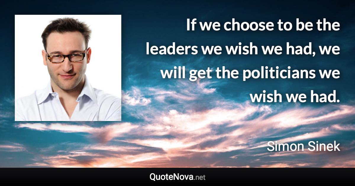 If we choose to be the leaders we wish we had, we will get the politicians we wish we had. - Simon Sinek quote