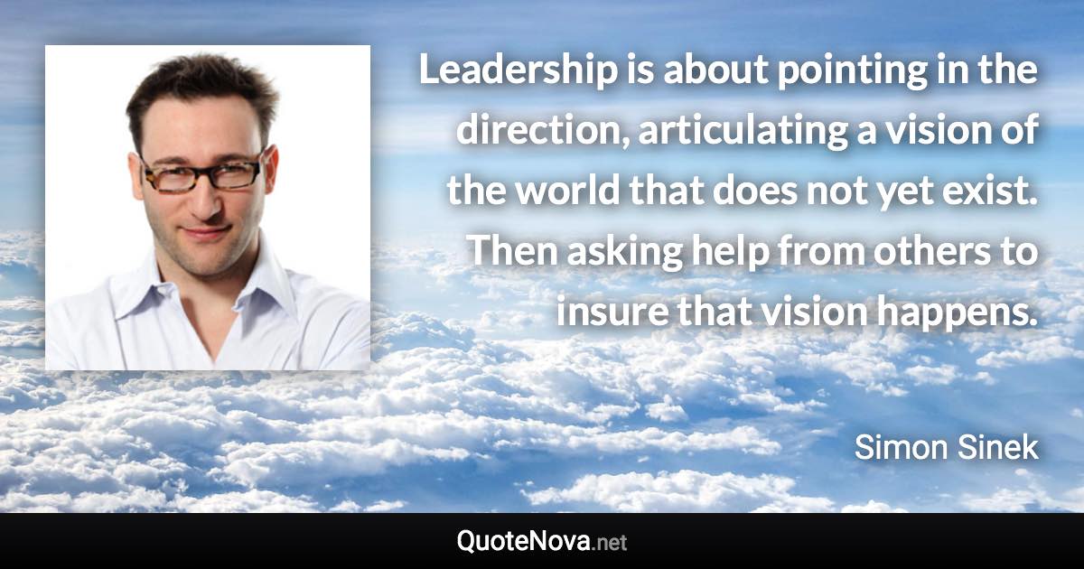 Leadership is about pointing in the direction, articulating a vision of the world that does not yet exist. Then asking help from others to insure that vision happens. - Simon Sinek quote