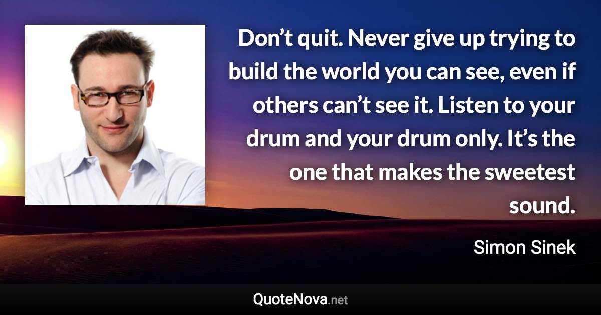 Don’t quit. Never give up trying to build the world you can see, even if others can’t see it. Listen to your drum and your drum only. It’s the one that makes the sweetest sound. - Simon Sinek quote