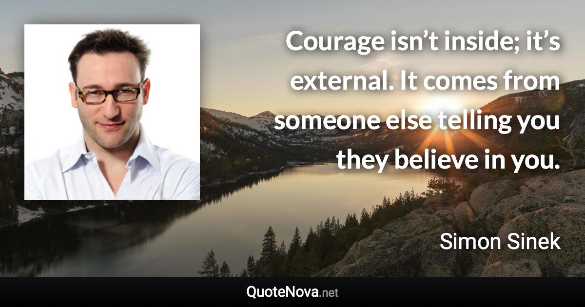 Courage isn’t inside; it’s external. It comes from someone else telling you they believe in you. - Simon Sinek quote