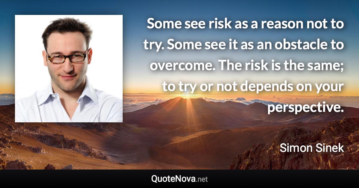 Some see risk as a reason not to try. Some see it as an obstacle to overcome. The risk is the same; to try or not depends on your perspective. - Simon Sinek quote