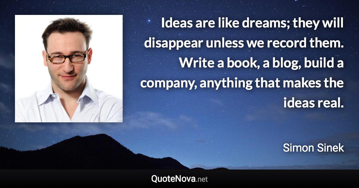 Ideas are like dreams; they will disappear unless we record them. Write a book, a blog, build a company, anything that makes the ideas real. - Simon Sinek quote