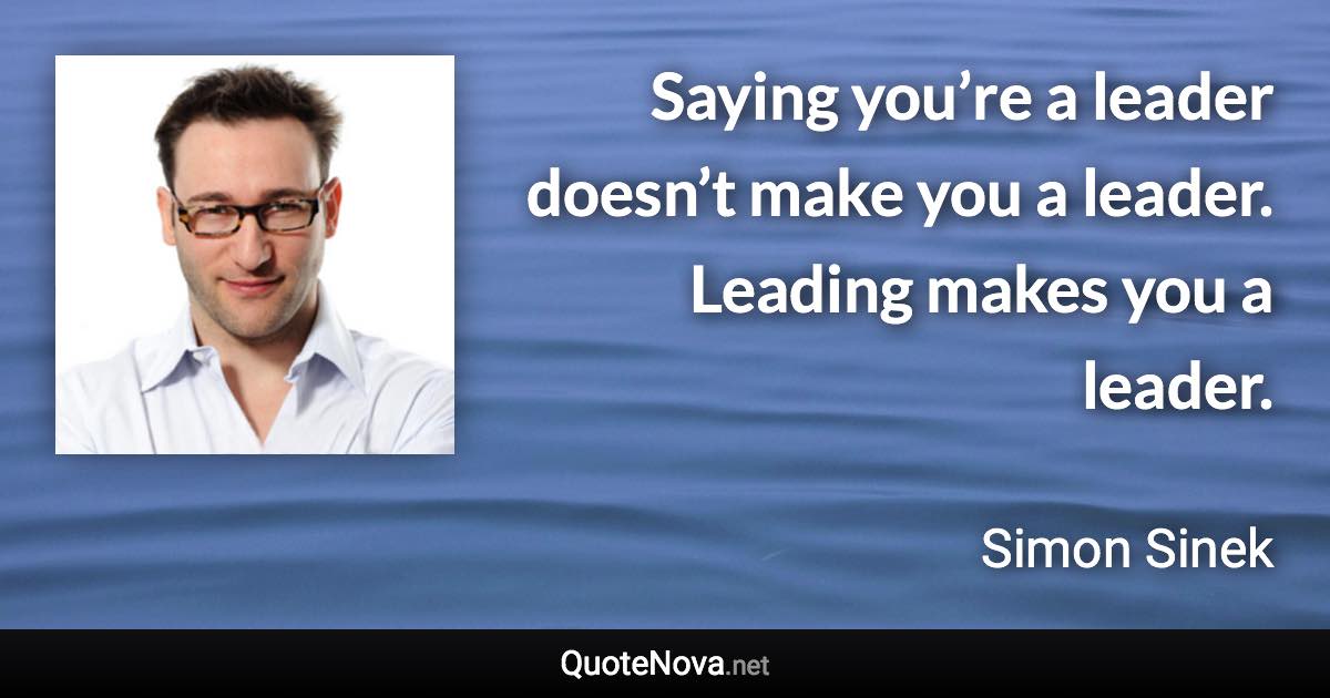 Saying you’re a leader doesn’t make you a leader. Leading makes you a leader. - Simon Sinek quote