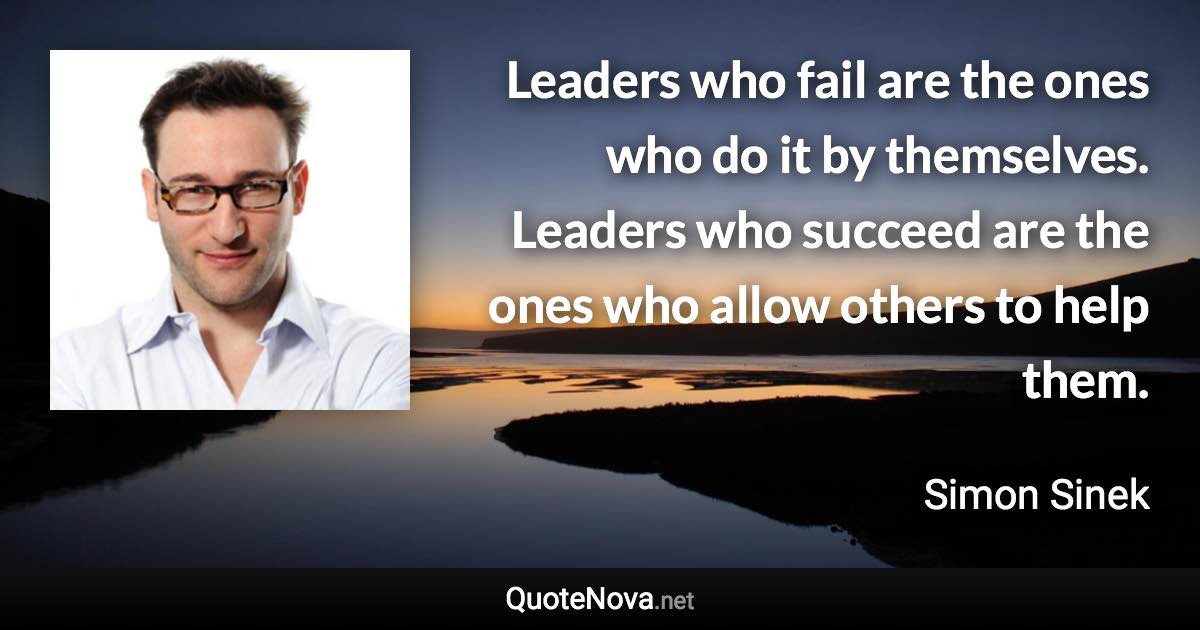 Leaders who fail are the ones who do it by themselves. Leaders who succeed are the ones who allow others to help them. - Simon Sinek quote