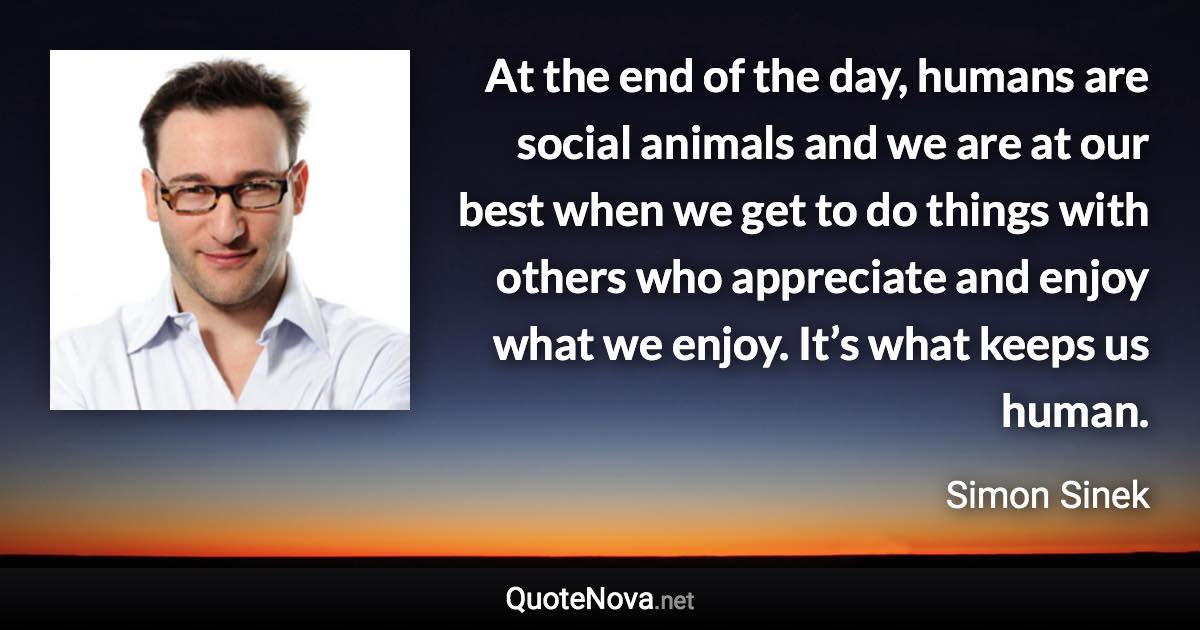 At the end of the day, humans are social animals and we are at our best when we get to do things with others who appreciate and enjoy what we enjoy. It’s what keeps us human. - Simon Sinek quote