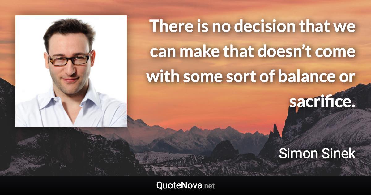 There is no decision that we can make that doesn’t come with some sort of balance or sacrifice. - Simon Sinek quote