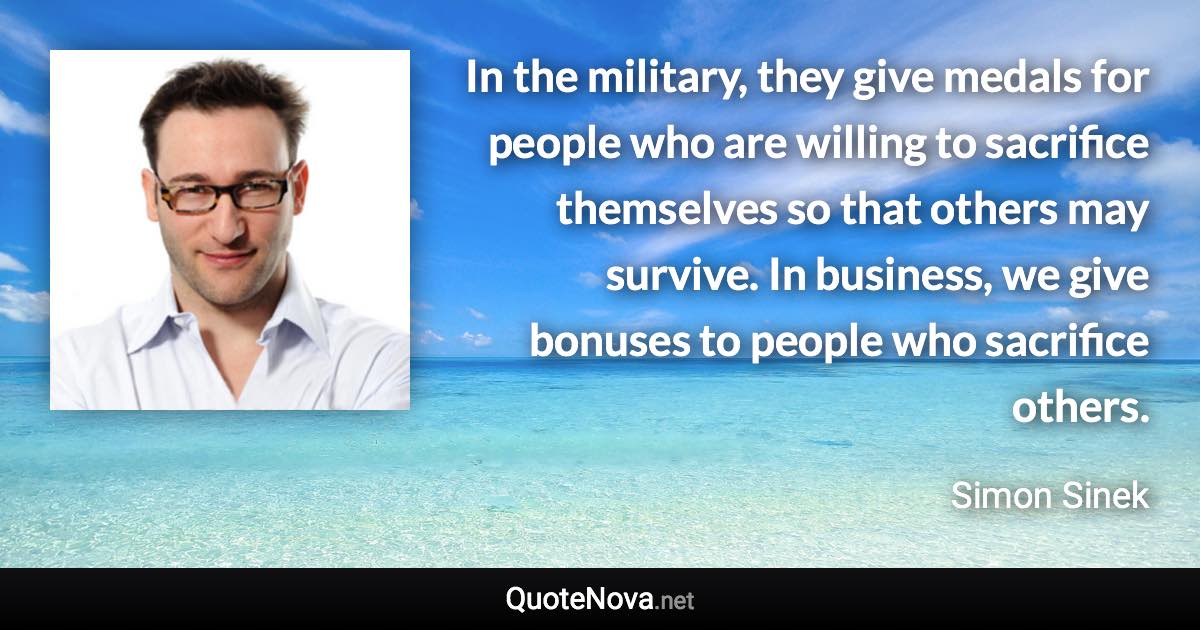 In the military, they give medals for people who are willing to sacrifice themselves so that others may survive. In business, we give bonuses to people who sacrifice others. - Simon Sinek quote