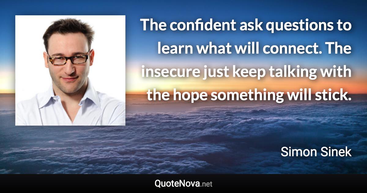 The confident ask questions to learn what will connect. The insecure just keep talking with the hope something will stick. - Simon Sinek quote