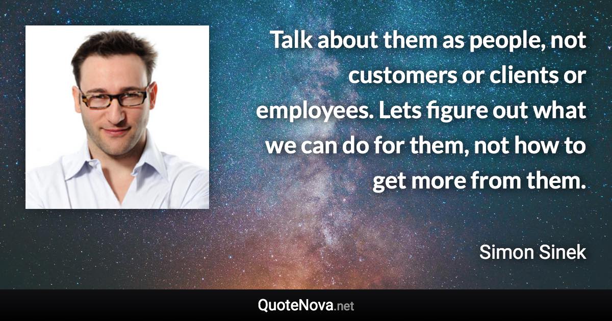 Talk about them as people, not customers or clients or employees. Lets figure out what we can do for them, not how to get more from them. - Simon Sinek quote