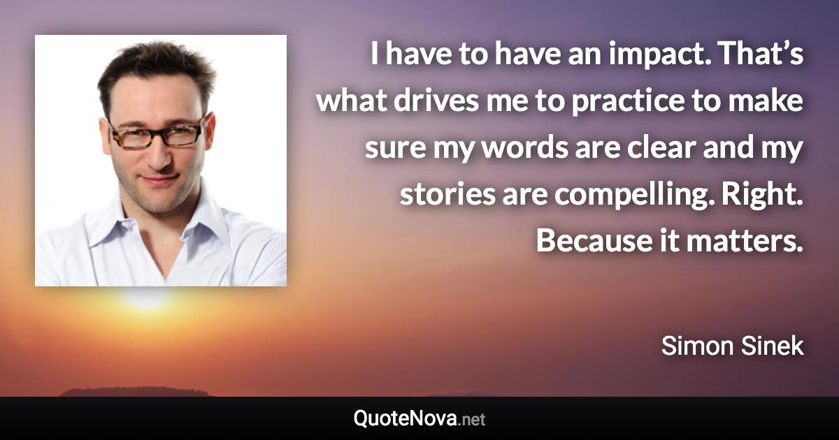 I have to have an impact. That’s what drives me to practice to make sure my words are clear and my stories are compelling. Right. Because it matters. - Simon Sinek quote