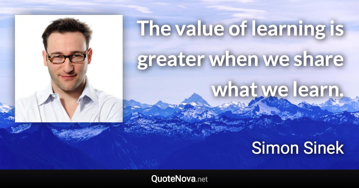 The value of learning is greater when we share what we learn. - Simon Sinek quote