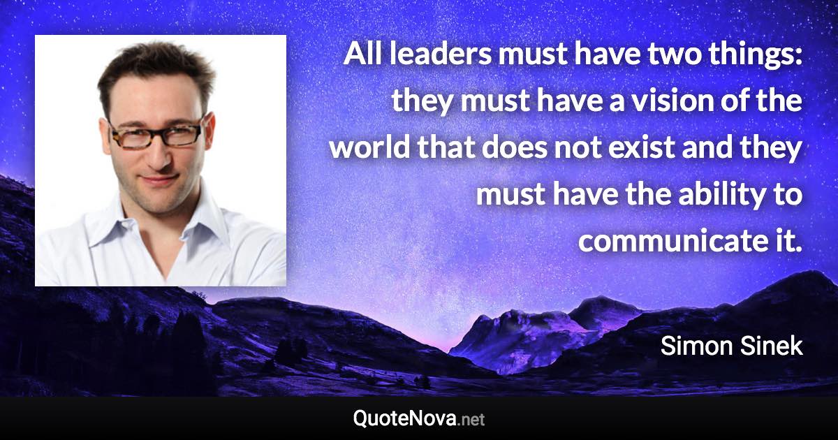 All leaders must have two things: they must have a vision of the world that does not exist and they must have the ability to communicate it. - Simon Sinek quote