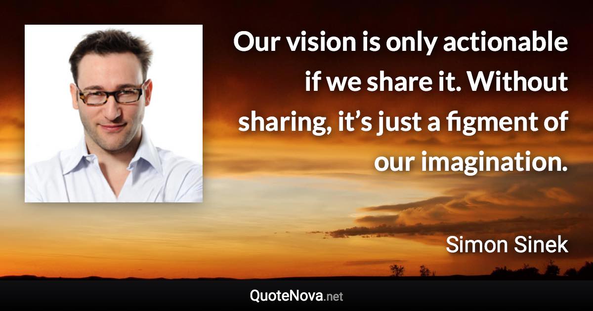 Our vision is only actionable if we share it. Without sharing, it’s just a figment of our imagination. - Simon Sinek quote