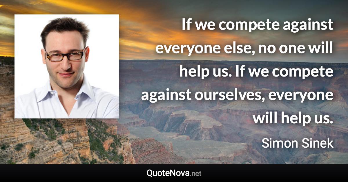 If we compete against everyone else, no one will help us. If we compete against ourselves, everyone will help us. - Simon Sinek quote