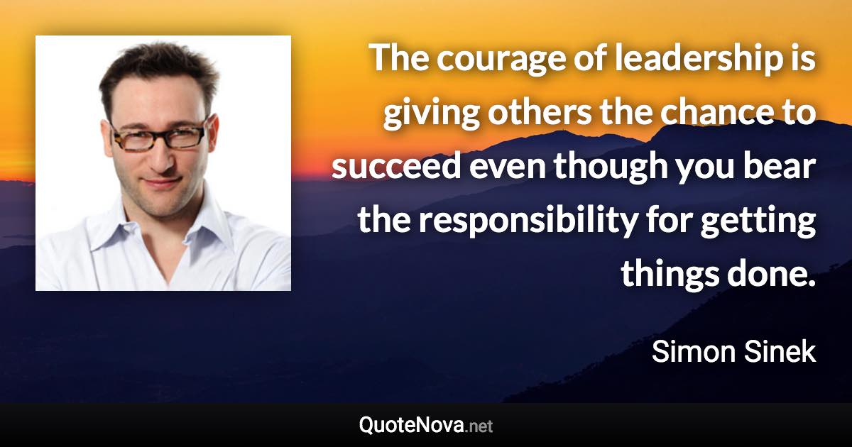 The courage of leadership is giving others the chance to succeed even though you bear the responsibility for getting things done. - Simon Sinek quote