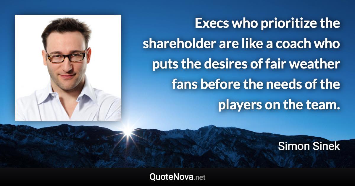 Execs who prioritize the shareholder are like a coach who puts the desires of fair weather fans before the needs of the players on the team. - Simon Sinek quote