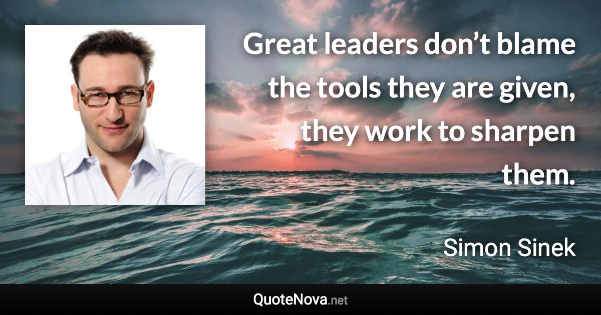 Great leaders don’t blame the tools they are given, they work to sharpen them. - Simon Sinek quote