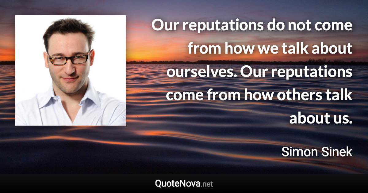 Our reputations do not come from how we talk about ourselves. Our reputations come from how others talk about us. - Simon Sinek quote